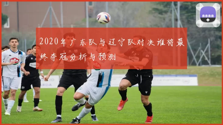 2020年广东队与辽宁队对决谁将最终夺冠分析与预测