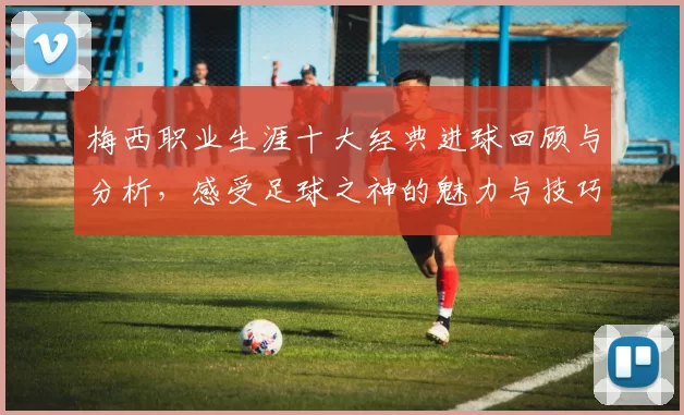 梅西职业生涯十大经典进球回顾与分析，感受足球之神的魅力与技巧
