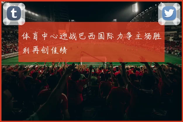 体育中心迎战巴西国际力争主场胜利再创佳绩