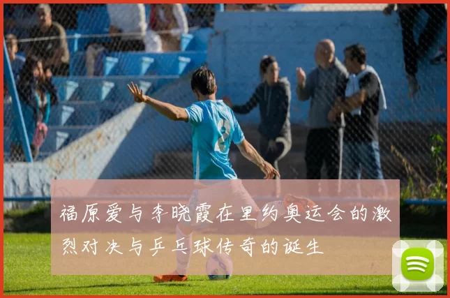福原爱与李晓霞在里约奥运会的激烈对决与乒乓球传奇的诞生
