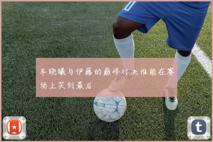 车晓曦与伊藤的巅峰对决谁能在赛场上笑到最后