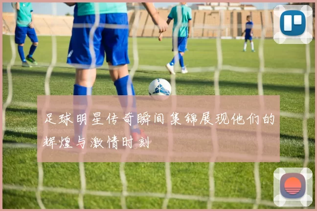 足球明星传奇瞬间集锦展现他们的辉煌与激情时刻