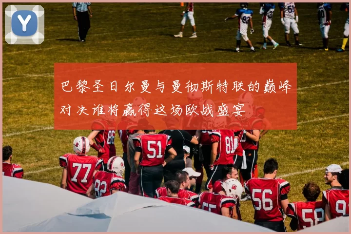 巴黎圣日尔曼与曼彻斯特联的巅峰对决谁将赢得这场欧战盛宴