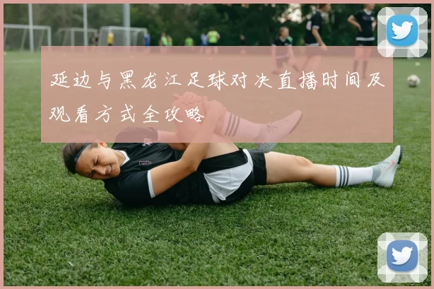 延边与黑龙江足球对决直播时间及观看方式全攻略