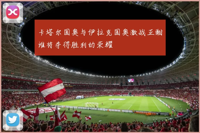 卡塔尔国奥与伊拉克国奥激战正酣谁将夺得胜利的荣耀
