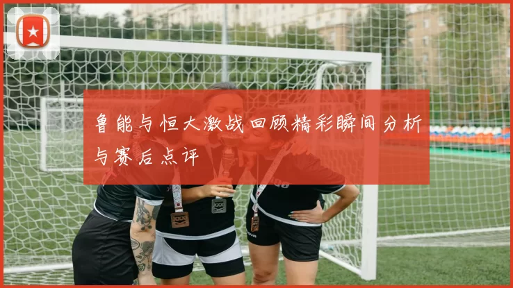 鲁能与恒大激战回顾精彩瞬间分析与赛后点评