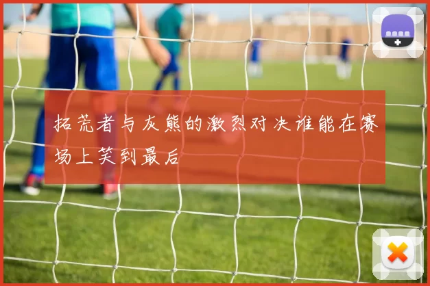 拓荒者与灰熊的激烈对决谁能在赛场上笑到最后